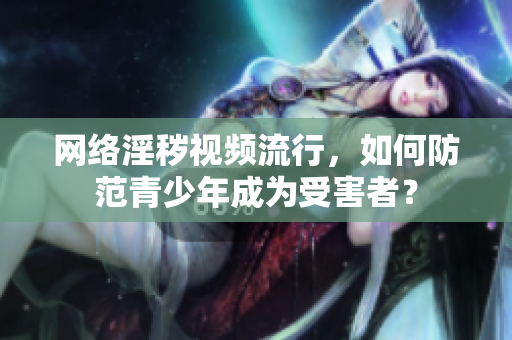 网络淫秽视频流行，如何防范青少年成为受害者？