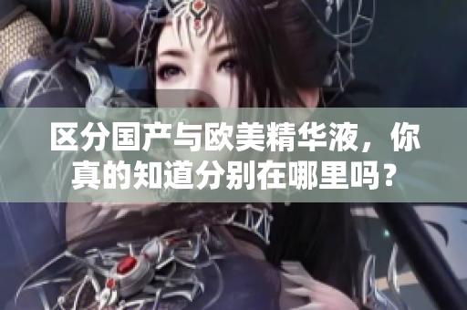 区分国产与欧美精华液，你真的知道分别在哪里吗？