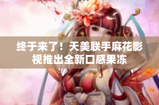 终于来了！天美联手麻花影视推出全新口感果冻