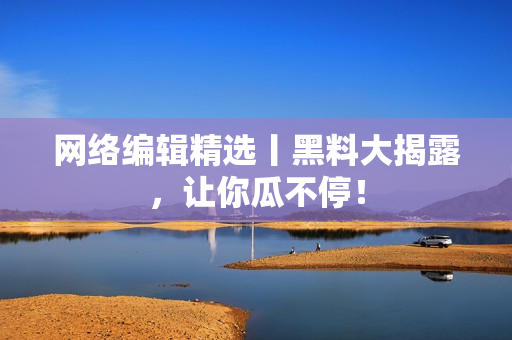 网络编辑精选丨黑料大揭露，让你瓜不停！