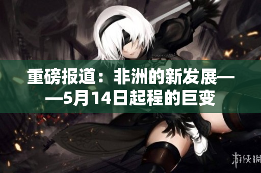 重磅报道：非洲的新发展——5月14日起程的巨变