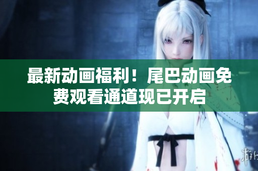 最新动画福利！尾巴动画免费观看通道现已开启