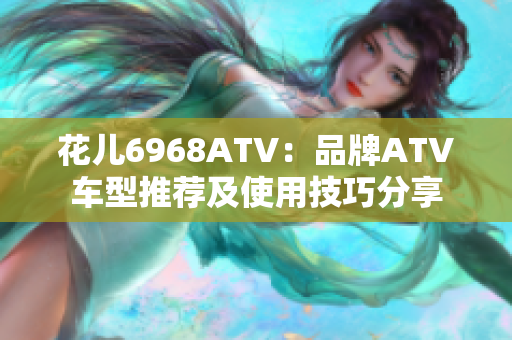 花儿6968ATV：品牌ATV车型推荐及使用技巧分享