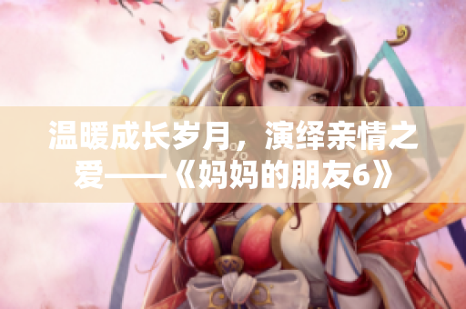 温暖成长岁月，演绎亲情之爱——《妈妈的朋友6》