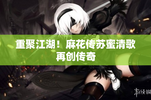重聚江湖！麻花传苏蜜清歌再创传奇