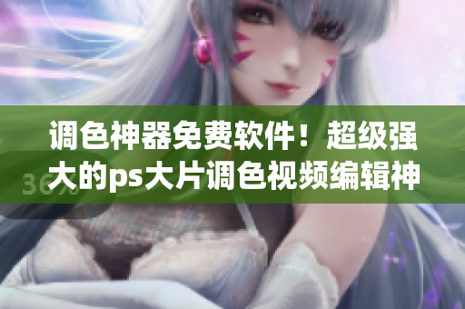 调色神器免费软件！超级强大的ps大片调色视频编辑神器！