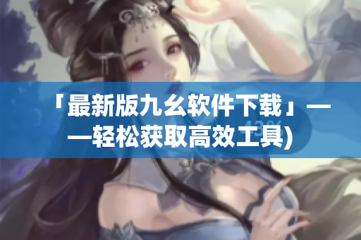 「最新版九幺软件下载」——轻松获取高效工具)