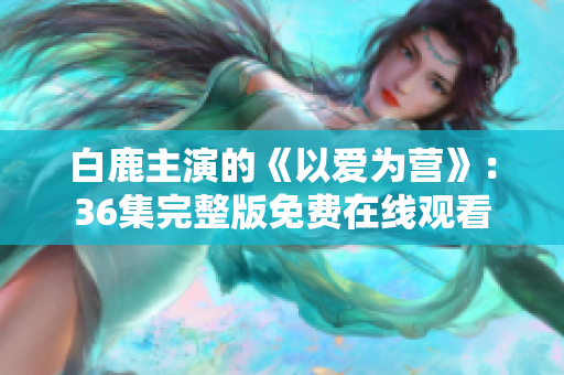 白鹿主演的《以爱为营》：36集完整版免费在线观看