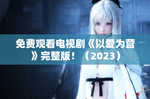 免费观看电视剧《以爱为营》完整版！（2023）
