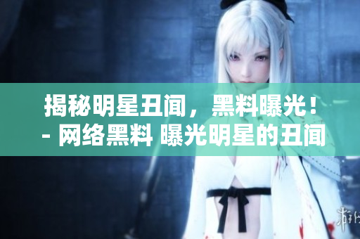 揭秘明星丑闻，黑料曝光！ - 网络黑料 曝光明星的丑闻秘辛