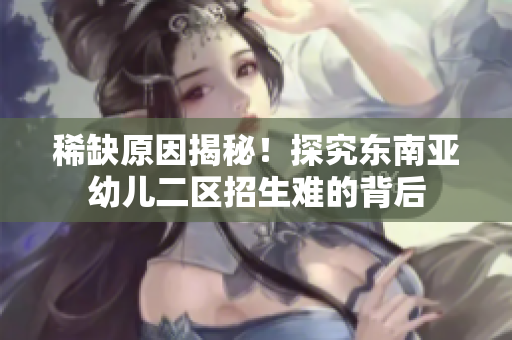 稀缺原因揭秘！探究东南亚幼儿二区招生难的背后