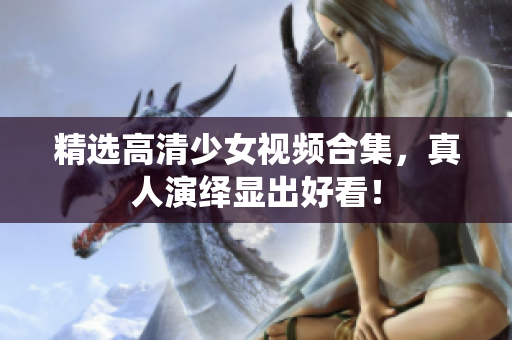 精选高清少女视频合集，真人演绎显出好看！