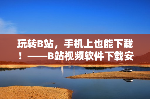 玩转B站，手机上也能下载！——B站视频软件下载安装教程
