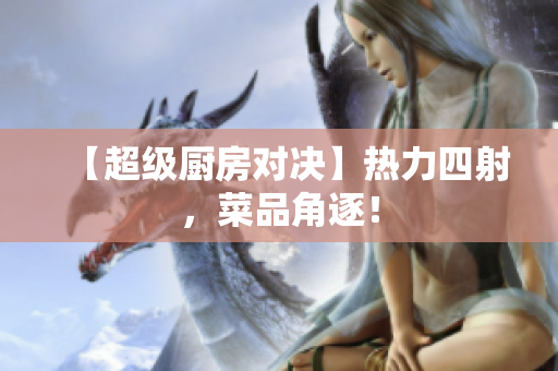 【超级厨房对决】热力四射，菜品角逐！