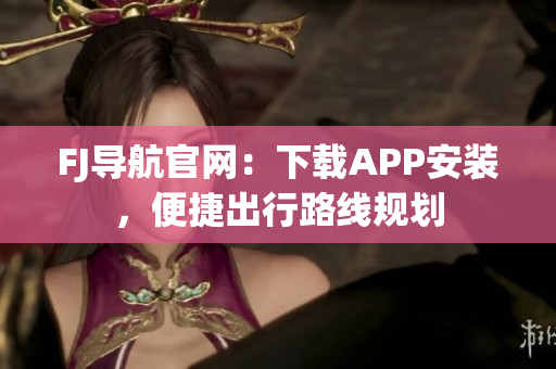 FJ导航官网：下载APP安装，便捷出行路线规划