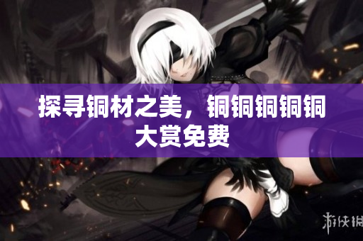探寻铜材之美，铜铜铜铜铜大赏免费