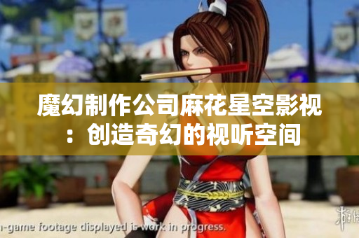 魔幻制作公司麻花星空影视：创造奇幻的视听空间