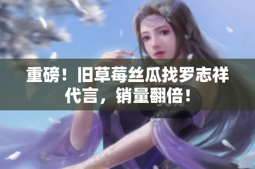 重磅！旧草莓丝瓜找罗志祥代言，销量翻倍！