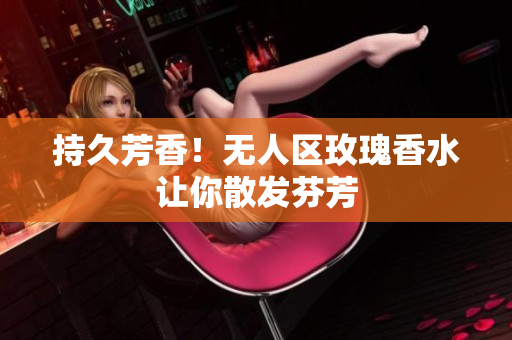 持久芳香！无人区玫瑰香水让你散发芬芳