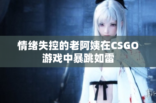 情绪失控的老阿姨在CSGO游戏中暴跳如雷