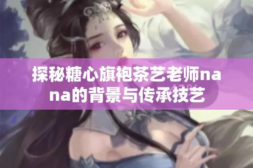 探秘糖心旗袍茶艺老师nana的背景与传承技艺