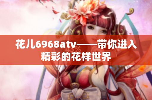 花儿6968atv——带你进入精彩的花样世界