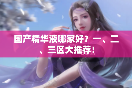 国产精华液哪家好？一、二、三区大推荐！