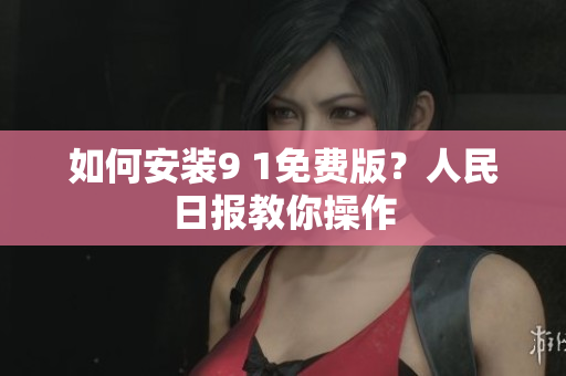 如何安装9 1免费版？人民日报教你操作