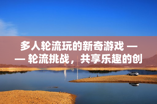多人轮流玩的新奇游戏 —— 轮流挑战，共享乐趣的创新游戏