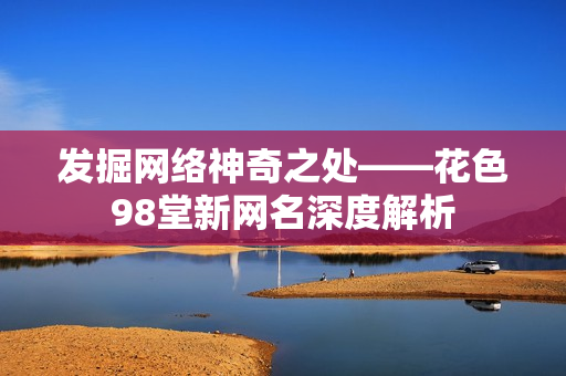 发掘网络神奇之处——花色98堂新网名深度解析
