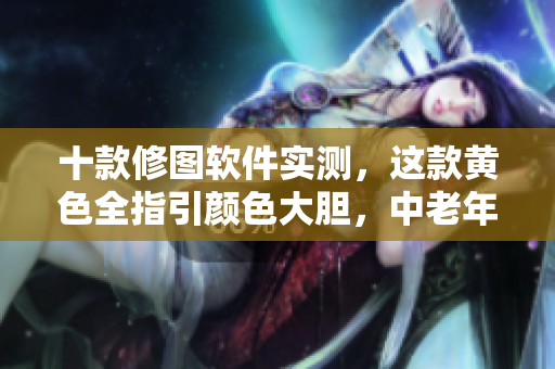 十款修图软件实测，这款黄色全指引颜色大胆，中老年人勿点