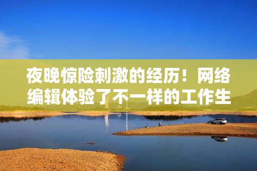 夜晚惊险刺激的经历！网络编辑体验了不一样的工作生活