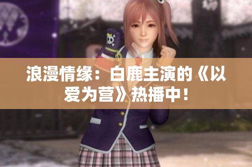 浪漫情缘：白鹿主演的《以爱为营》热播中！