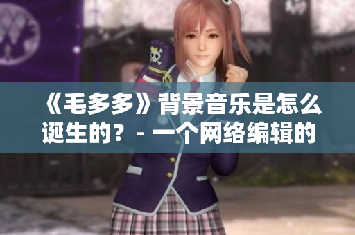 《毛多多》背景音乐是怎么诞生的？- 一个网络编辑的探究