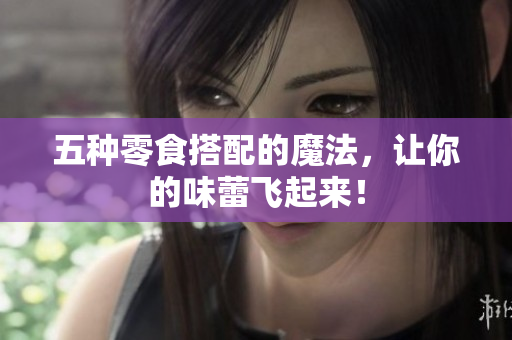 五种零食搭配的魔法，让你的味蕾飞起来！