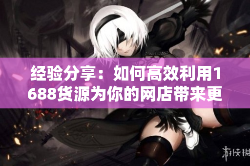 经验分享：如何高效利用1688货源为你的网店带来更多销售？
