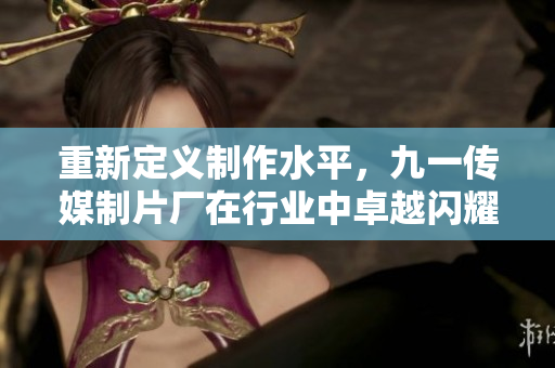 重新定义制作水平，九一传媒制片厂在行业中卓越闪耀