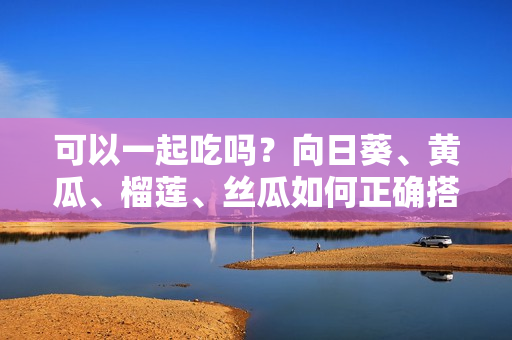 可以一起吃吗？向日葵、黄瓜、榴莲、丝瓜如何正确搭配