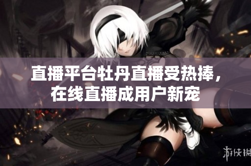直播平台牡丹直播受热捧，在线直播成用户新宠