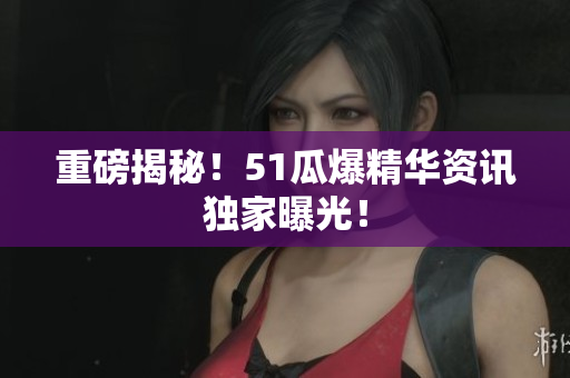 重磅揭秘！51瓜爆精华资讯独家曝光！