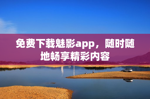 免费下载魅影app，随时随地畅享精彩内容