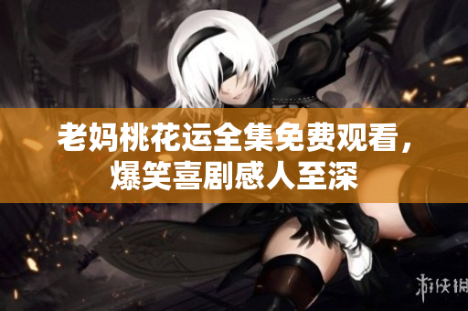 老妈桃花运全集免费观看，爆笑喜剧感人至深