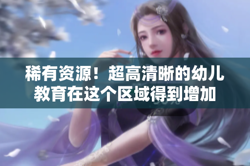 稀有资源！超高清晰的幼儿教育在这个区域得到增加