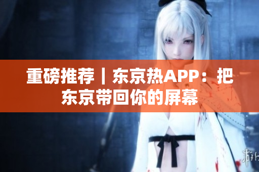 重磅推荐｜东京热APP：把东京带回你的屏幕