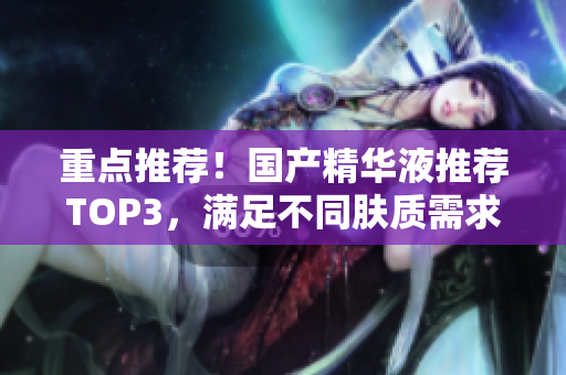 重点推荐！国产精华液推荐TOP3，满足不同肤质需求