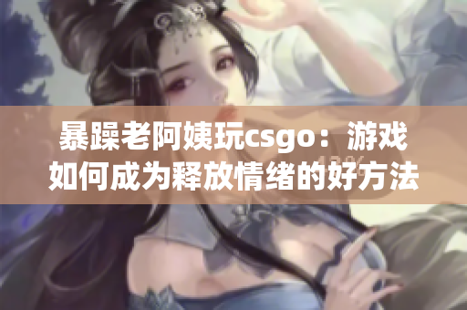 暴躁老阿姨玩csgo：游戏如何成为释放情绪的好方法