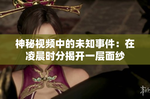 神秘视频中的未知事件：在凌晨时分揭开一层面纱
