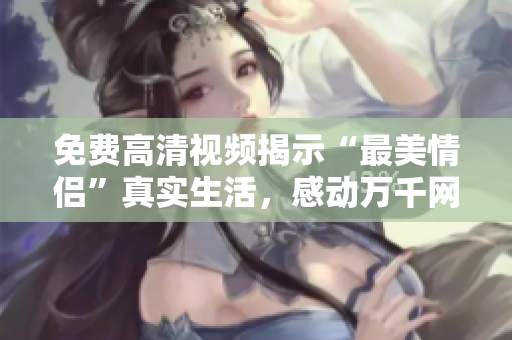 免费高清视频揭示“最美情侣”真实生活，感动万千网友！