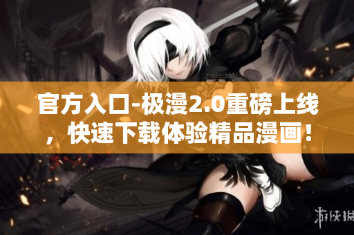 官方入口-极漫2.0重磅上线，快速下载体验精品漫画！