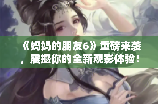 《妈妈的朋友6》重磅来袭，震撼你的全新观影体验！